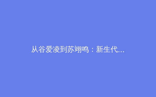 从谷爱凌到苏翊鸣：新生代运动员如何改变中国体育的竞争格局与商业版图