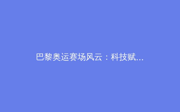 巴黎奥运赛场风云：科技赋能下的体能极限与体育精神新篇章 - 2